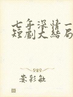 七年深情一朝尽短剧大结局 七年深情一朝尽短剧大结局