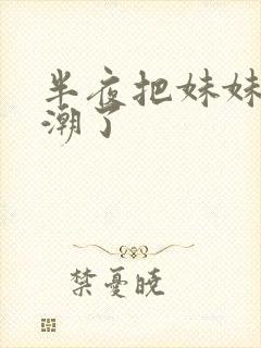 半夜把妹妹操高潮了 半夜把妹妹操高潮了