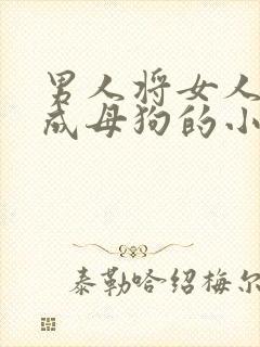 男人将女人调教成母狗的小说 男人将女人调教成母狗的小说