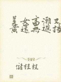 美女高潮又爽又黄还无遮挡 美女高潮又爽又黄还无遮挡