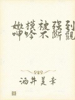 嫩模被强到高潮呻吟不断观看
