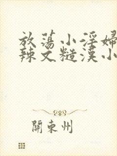 放荡小淫妇h肉辣文糙汉小说 放荡小淫妇h肉辣文糙汉小说