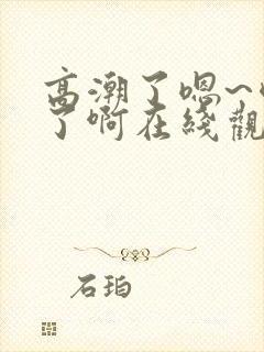 高潮了嗯~喷水了啊在线观看