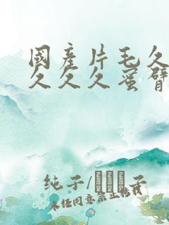 国产片毛久久久久久久蜜臂 国产片毛久久久久久久蜜臂