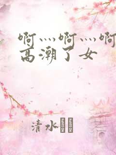 啊灬啊灬啊灬快高潮了女 啊灬啊灬啊灬快高潮了女
