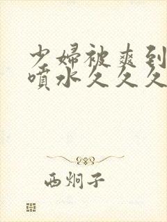 少妇被爽到高潮喷水久久久美精品