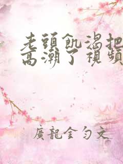 老头饥渴把我添高潮了视频