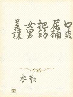 美女把尿口扒开让男的桶爽 美女把尿口扒开让男的桶爽