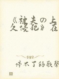 《被夫の上司持久侵犯》在线 《被夫の上司持久侵犯》在线