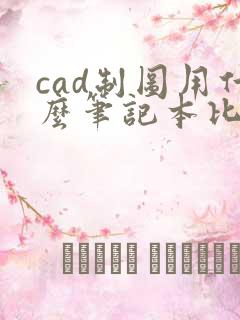 cad制图用什么笔记本比较好 cad制图用什么笔记本比较好