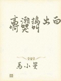 高潮捣出白浆嗯啊哭叫