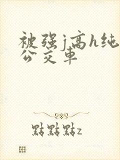 被强j高h纯肉公交车