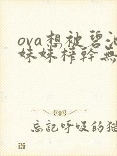 ova想被碧池姝姝榨干无修 ova想被碧池姝姝榨干无修
