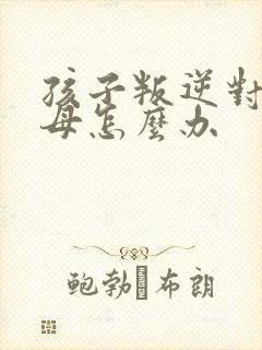 孩子叛逆对抗父母怎么办