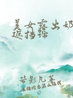 美女露出奶头无遮挡号