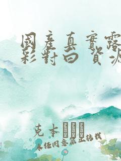 国产真实露脸精彩对白 资源免费