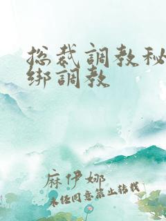 总裁调教秘书捆绑调教 总裁调教秘书捆绑调教