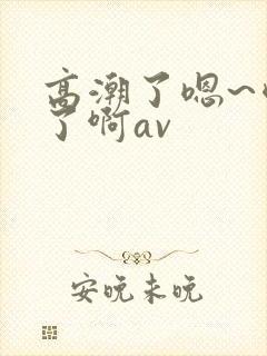 高潮了嗯~喷水了啊av