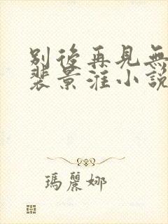 别后再见无归期裴景淮小说全文阅读