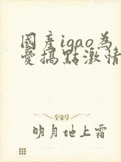 国产igao为爱搞点激情 国产igao为爱搞点激情