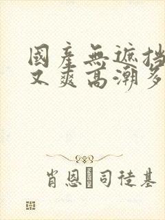 国产无遮挡又黄又爽高潮多人