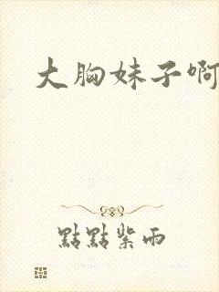 大胸妹子啊啊啊 大胸妹子啊啊啊