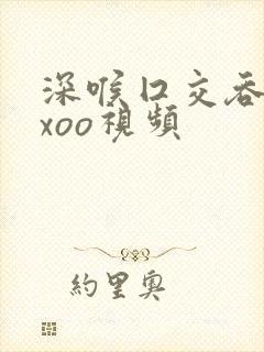 深喉囗交吞精xxoo视频