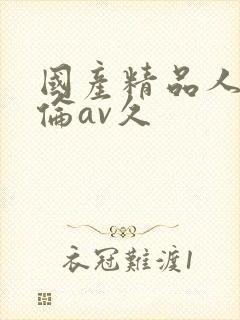 国产精品人妻人伦av久 国产精品人妻人伦av久