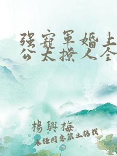 强宠军婚上将老公太撩人全文免费阅读