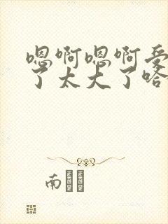 嗯啊嗯啊受不了了太大了哈 嗯啊嗯啊受不了了太大了哈