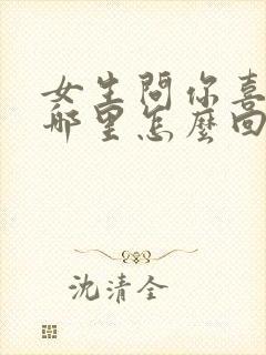 女生问你喜欢她哪里怎么回答最好