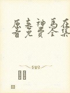 原来神马在线观看免费全集高清 原来神马在线观看免费全集高清
