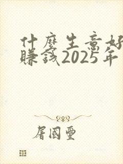 什么生意好做又赚钱2025年 什么生意好做又赚钱2025年
