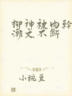柳神被肉干高h潮文不断