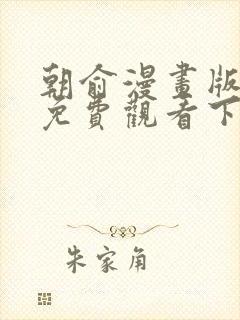 朝俞漫画版全集免费观看下拉 朝俞漫画版全集免费观看下拉