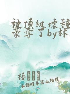 被顶级坏种强取豪夺了by林听成小说在