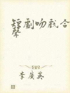 短剧吻戏合集原声 短剧吻戏合集原声