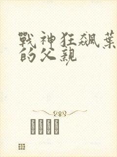战神狂飙叶无缺的父亲 战神狂飙叶无缺的父亲