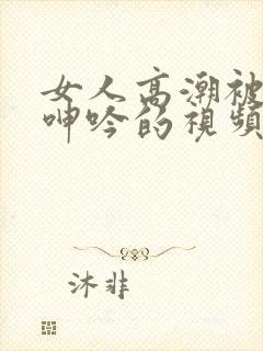 女人高潮被爽到呻吟的视频 女人高潮被爽到呻吟的视频