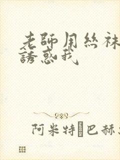 老师用丝袜玉足诱惑我