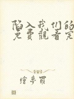 陷入我们的热恋免费观看完整版小说 陷入我们的热恋免费观看完整版小说