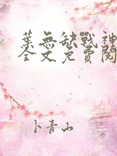 叶无缺战神狂飙全文免费阅读 叶无缺战神狂飙全文免费阅读
