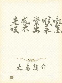 老感觉喉咙有痰咳不出来怎么回事