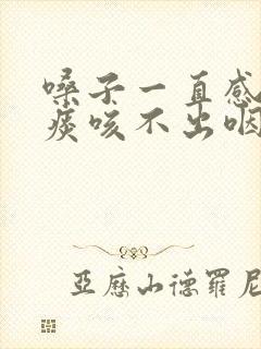 嗓子一直感觉有痰咳不出咽不下