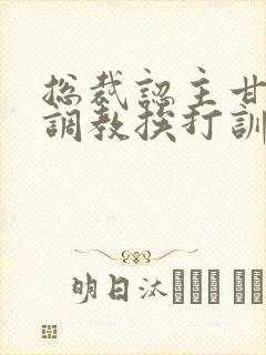 总裁认主甘愿被调教挨打训诫文