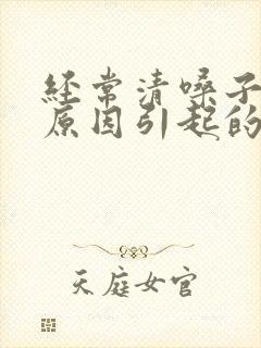 经常清嗓子什么原因引起的