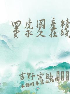 四虎国产精品免费永久在线 四虎国产精品免费永久在线