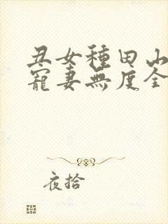 丑女种田山里汉宠妻无度全文免费 丑女种田山里汉宠妻无度全文免费