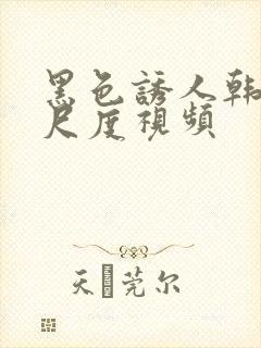 黑色诱人韩国大尺度视频
