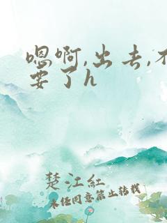 嗯啊,出去,不要了h 嗯啊,出去,不要了h